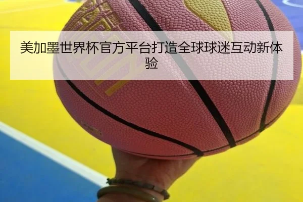 美加墨世界杯官方平台打造全球球迷互动新体验